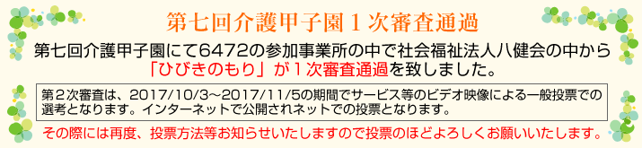 第七回介護甲子園１次審査通過 第七回介護甲子園にて6472の参加事業所の中で社会福祉法人八健会の中から「ひびきのもり」が１次審査通過を致しました。